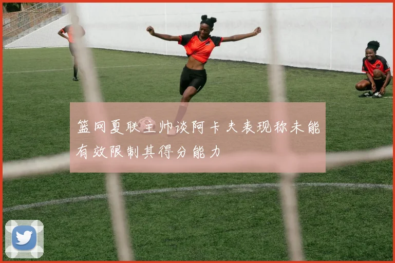 篮网夏联主帅谈阿卡夫表现称未能有效限制其得分能力