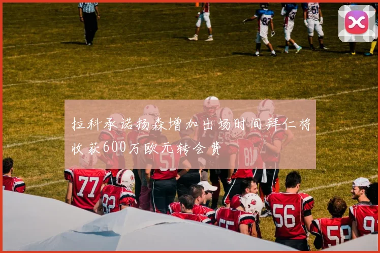 拉科承诺扬森增加出场时间拜仁将收获600万欧元转会费