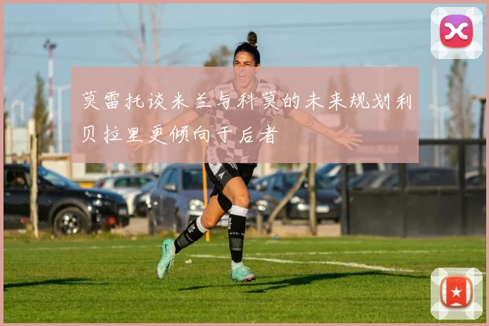莫雷托谈米兰与科莫的未来规划利贝拉里更倾向于后者
