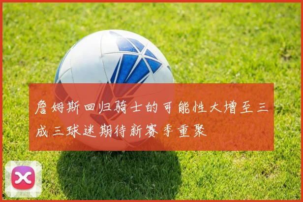 詹姆斯回归骑士的可能性大增至三成三球迷期待新赛季重聚