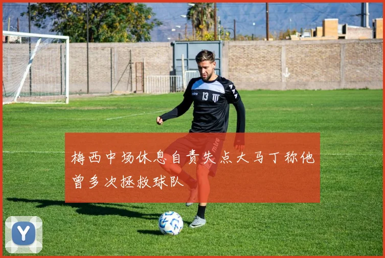 梅西中场休息自责失点大马丁称他曾多次拯救球队