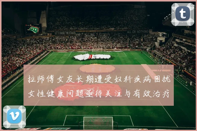 拉师傅女友长期遭受妇科疾病困扰女性健康问题亟待关注与有效治疗方案