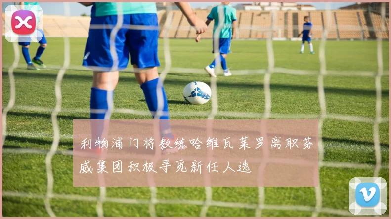 利物浦门将教练哈维瓦莱罗离职芬威集团积极寻觅新任人选