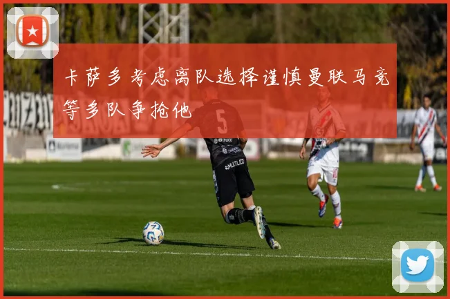 卡萨多考虑离队选择谨慎曼联马竞等多队争抢他