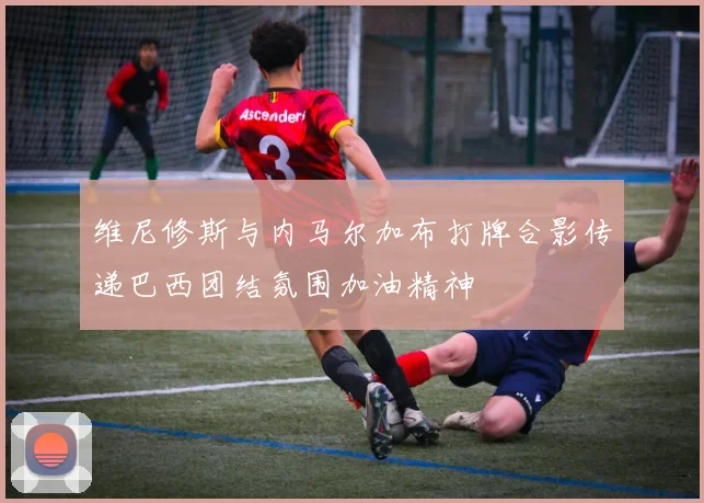 维尼修斯与内马尔加布打牌合影传递巴西团结氛围加油精神