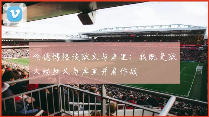 伦德博格谈欧文与库里：我既是欧文粉丝又与库里并肩作战