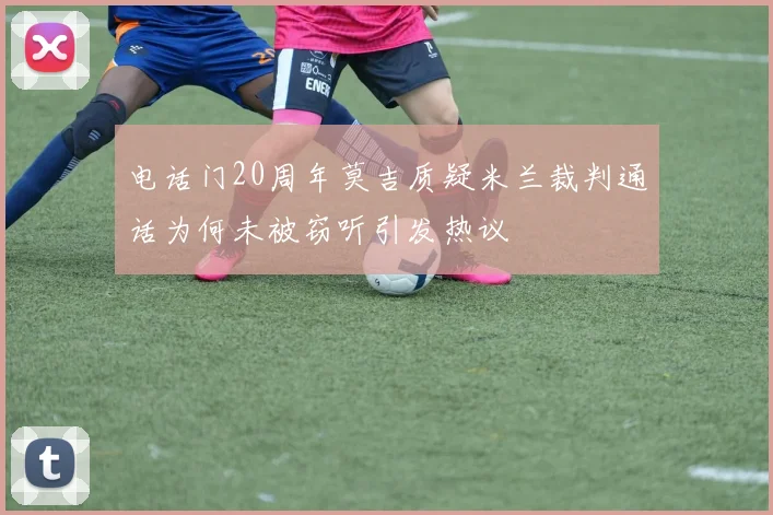 电话门20周年莫吉质疑米兰裁判通话为何未被窃听引发热议