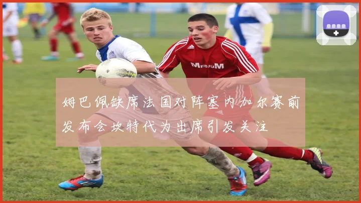 姆巴佩缺席法国对阵塞内加尔赛前发布会坎特代为出席引发关注