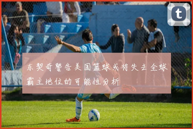 东契奇警告美国篮球或将失去全球霸主地位的可能性分析