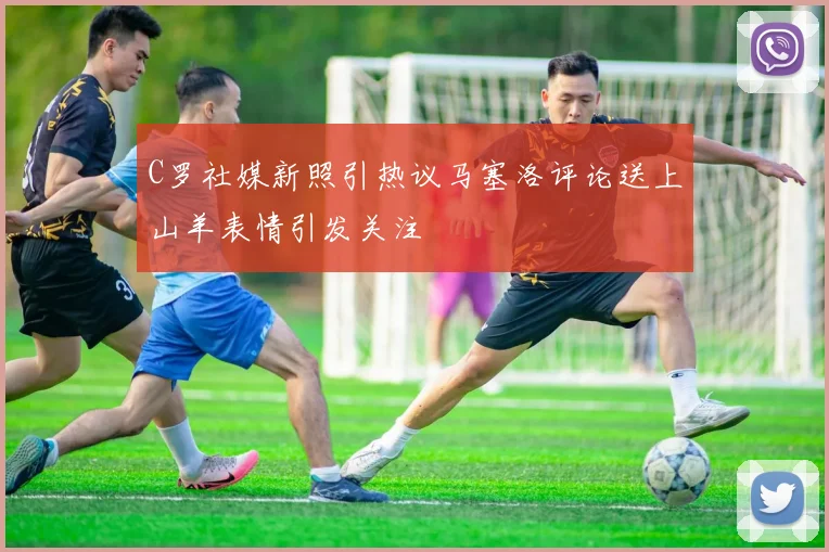 C罗社媒新照引热议马塞洛评论送上山羊表情引发关注