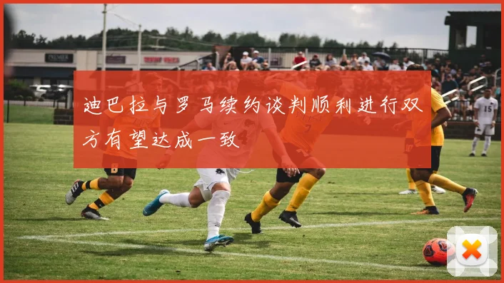 迪巴拉与罗马续约谈判顺利进行双方有望达成一致