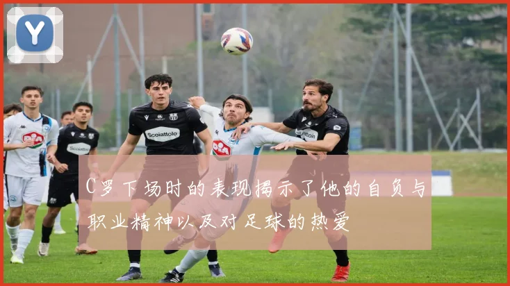 C罗下场时的表现揭示了他的自负与职业精神以及对足球的热爱